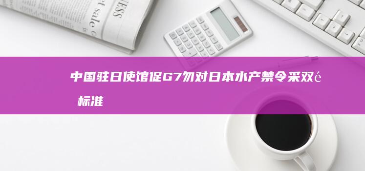 中国驻日使馆促G7勿对日本水产禁令采双重标准 (中国驻日使馆提醒出行安全)